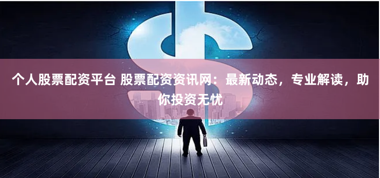 个人股票配资平台 股票配资资讯网：最新动态，专业解读，助你投资无忧