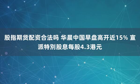 股指期货配资合法吗 华晨中国早盘高开近15% 宣派特別股息每股4.3港元