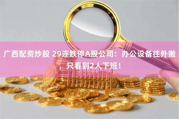 广西配资炒股 29连跌停A股公司：办公设备往外搬，只看到2人下班！