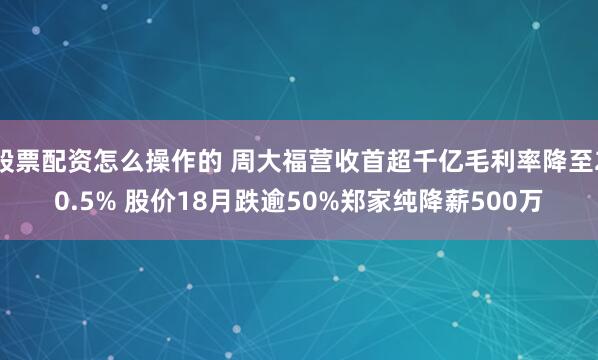 股票配资怎么操作的 周大福营收首超千亿毛利率降至20.5% 股价18月跌逾50%郑家纯降薪500万