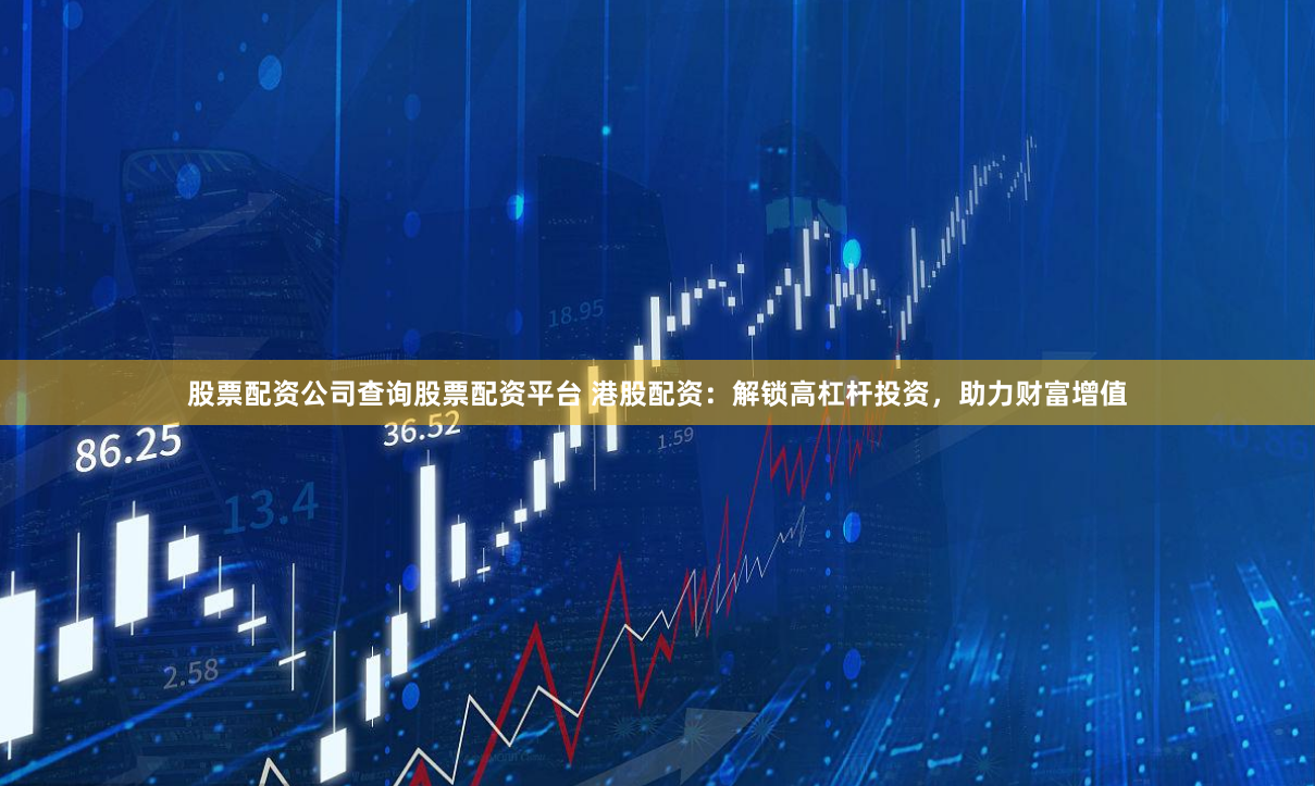 股票配资公司查询股票配资平台 港股配资:解锁高杠杆投资,助力财富增值