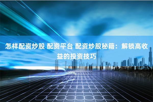 怎样配资炒股 配资平台 配资炒股秘籍:解锁高收益的投资技巧