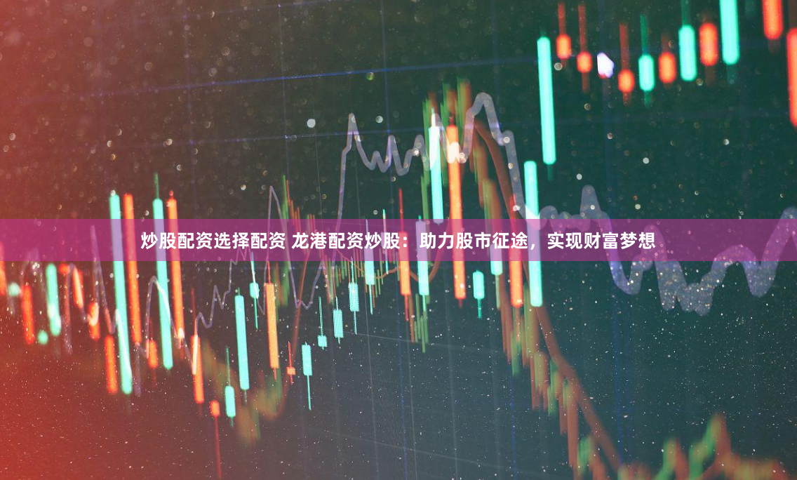 炒股配资选择配资 龙港配资炒股：助力股市征途，实现财富梦想