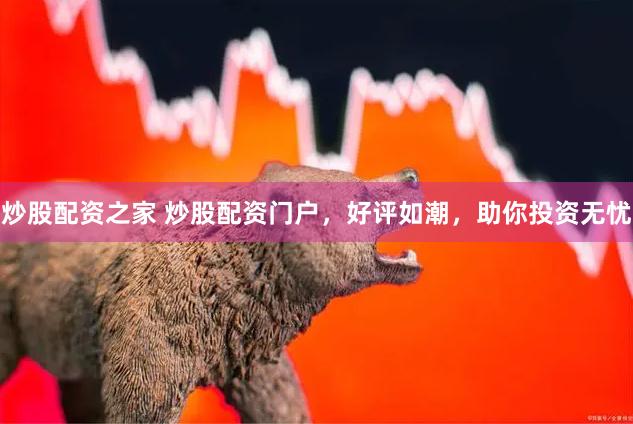 炒股配资之家 炒股配资门户，好评如潮，助你投资无忧