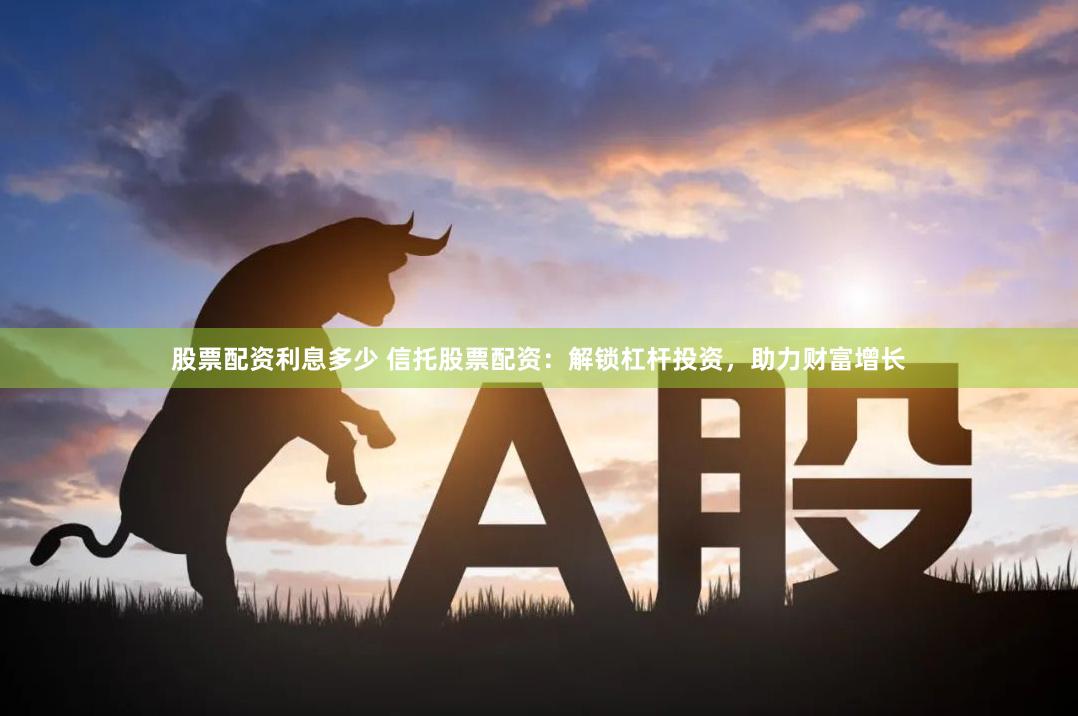 股票配资利息多少 信托股票配资：解锁杠杆投资，助力财富增长