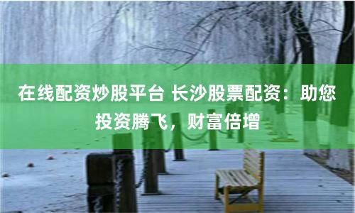 在线配资炒股平台 长沙股票配资：助您投资腾飞，财富倍增