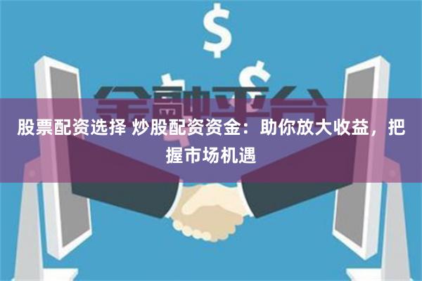 股票配资选择 炒股配资资金：助你放大收益，把握市场机遇