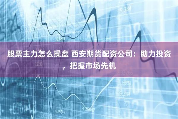 股票主力怎么操盘 西安期货配资公司：助力投资，把握市场先机