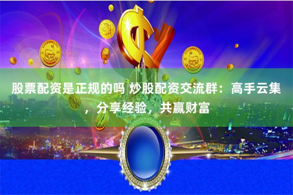 股票配资是正规的吗 炒股配资交流群：高手云集，分享经验，共赢财富
