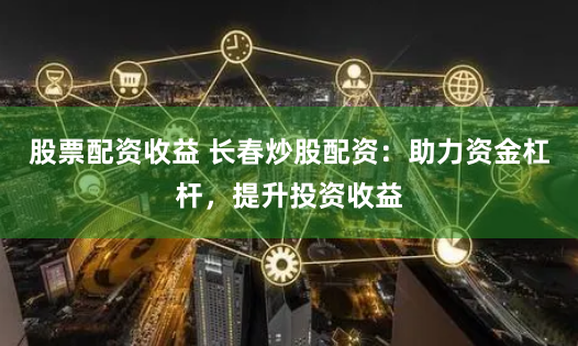 股票配资收益 长春炒股配资：助力资金杠杆，提升投资收益