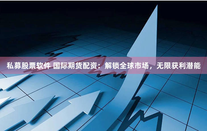 私募股票软件 国际期货配资：解锁全球市场，无限获利潜能