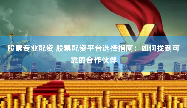 股票专业配资 股票配资平台选择指南：如何找到可靠的合作伙伴