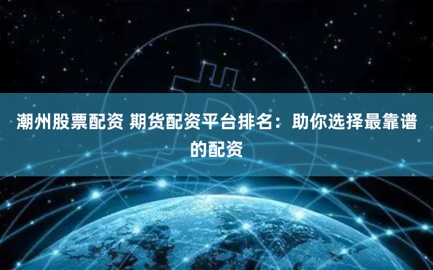 潮州股票配资 期货配资平台排名：助你选择最靠谱的配资