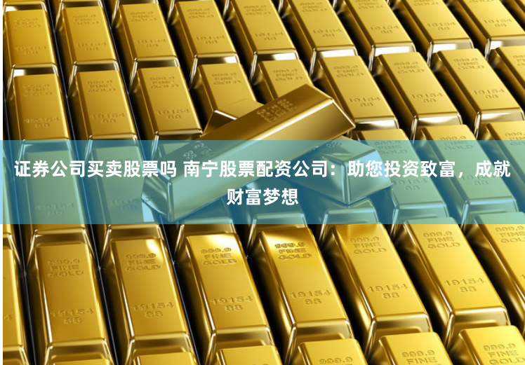证券公司买卖股票吗 南宁股票配资公司：助您投资致富，成就财富梦想