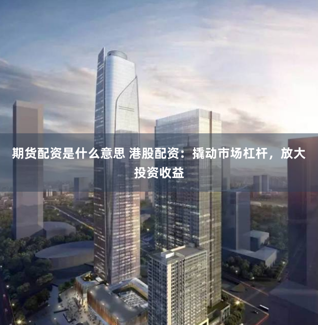 期货配资是什么意思 港股配资：撬动市场杠杆，放大投资收益