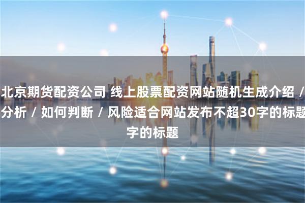 北京期货配资公司 线上股票配资网站随机生成介绍 / 分析 / 如何判断 / 风险适合网站发布不超30字的标题