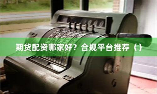 期货配资哪家好？合规平台推荐（）