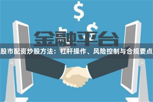 股市配资炒股方法：杠杆操作、风险控制与合规要点