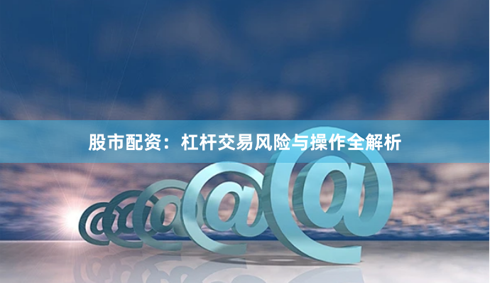 股市配资：杠杆交易风险与操作全解析