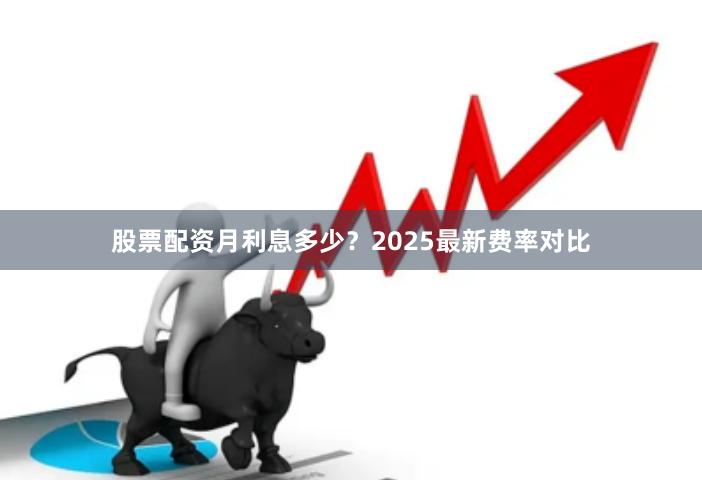 股票配资月利息多少？2025最新费率对比