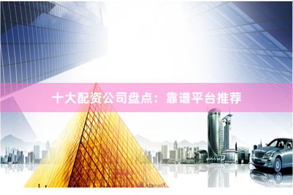 十大配资公司盘点：靠谱平台推荐